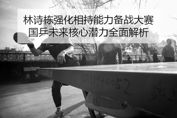 林诗栋强化相持能力备战大赛 国乒未来核心潜力全面解析